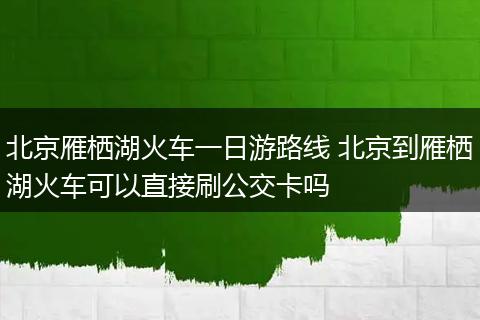 北京雁栖湖火车一日游路线 北京到雁栖湖火车可以直接刷公交卡吗