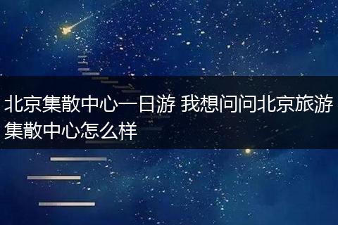 北京集散中心一日游 我想问问北京旅游集散中心怎么样
