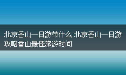 北京香山一日游带什么 北京香山一日游攻略香山最佳旅游时间