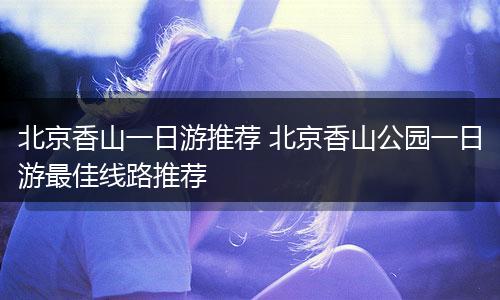 北京香山一日游推荐 北京香山公园一日游最佳线路推荐