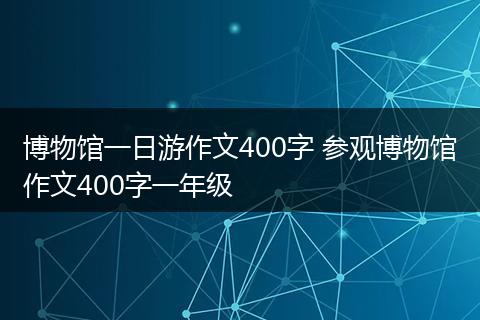 博物馆一日游作文400字 参观博物馆作文400字一年级