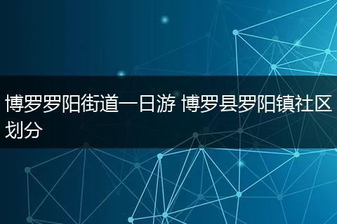 博罗罗阳街道一日游 博罗县罗阳镇社区划分