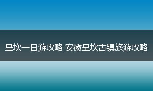 呈坎一日游攻略 安徽呈坎古镇旅游攻略