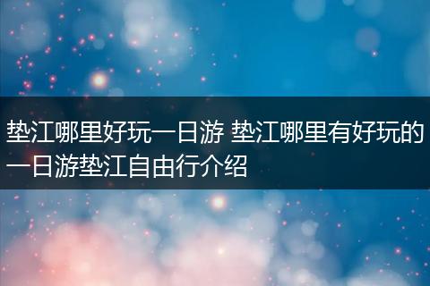 垫江哪里好玩一日游 垫江哪里有好玩的一日游垫江自由行介绍