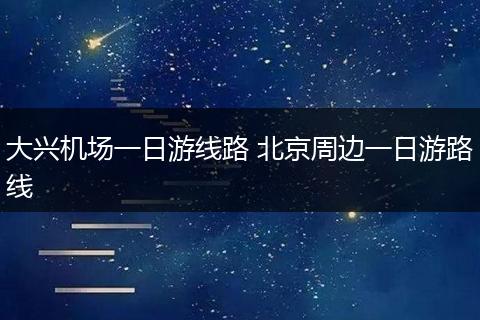 大兴机场一日游线路 北京周边一日游路线