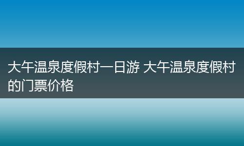 大午温泉度假村一日游 大午温泉度假村的门票价格
