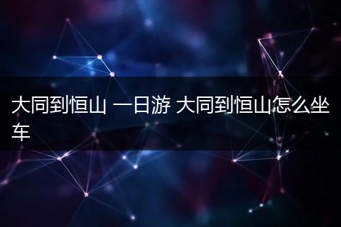 大同到恒山 一日游 大同到恒山怎么坐车
