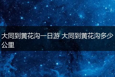 大同到黄花沟一日游 大同到黄花沟多少公里