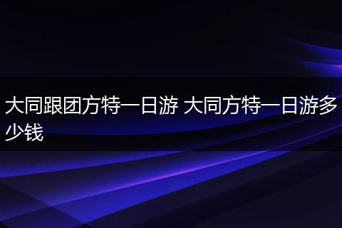 大同跟团方特一日游 大同方特一日游多少钱