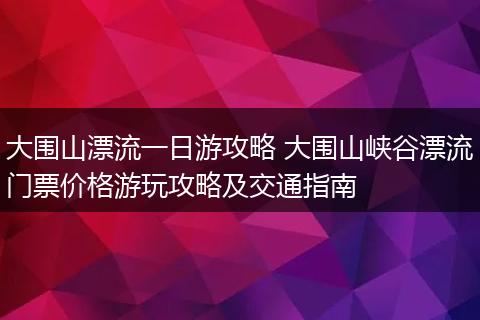 大围山漂流一日游攻略 大围山峡谷漂流门票价格游玩攻略及交通指南