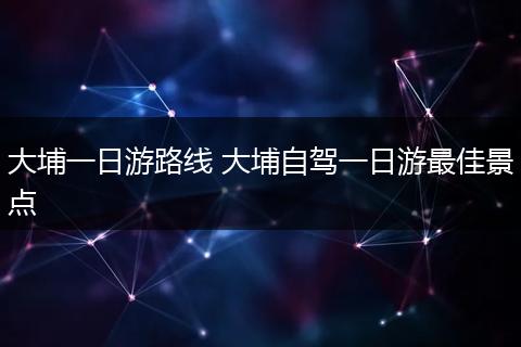大埔一日游路线 大埔自驾一日游最佳景点