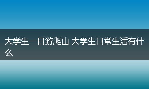 大学生一日游爬山 大学生日常生活有什么