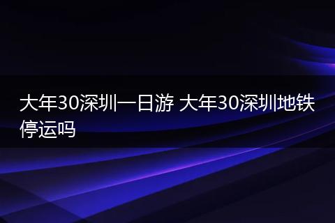 大年30深圳一日游 大年30深圳地铁停运吗