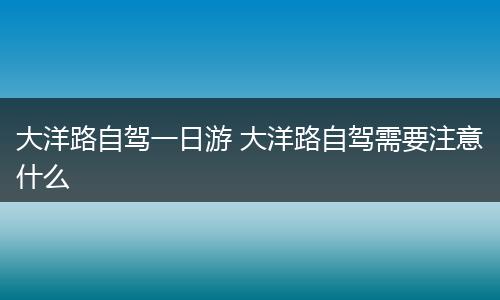 大洋路自驾一日游 大洋路自驾需要注意什么