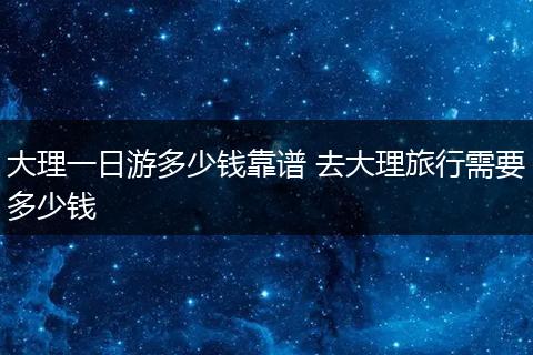 大理一日游多少钱靠谱 去大理旅行需要多少钱