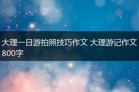 大理一日游拍照技巧作文 大理游记作文800字