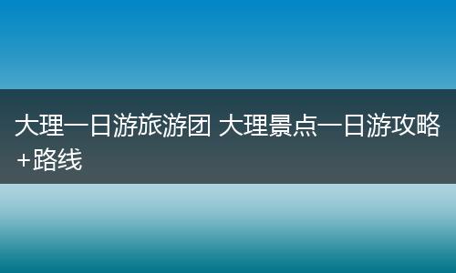 大理一日游旅游团 大理景点一日游攻略+路线
