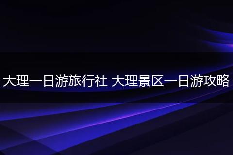 大理一日游旅行社 大理景区一日游攻略