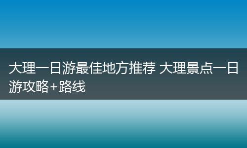 大理一日游最佳地方推荐 大理景点一日游攻略+路线