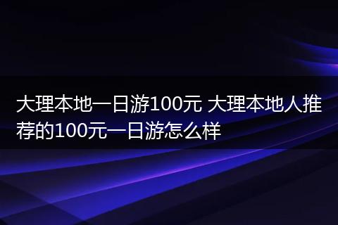 大理本地一日游100元 大理本地人推荐的100元一日游怎么样