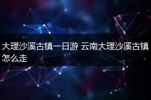 大理沙溪古镇一日游 云南大理沙溪古镇怎么走