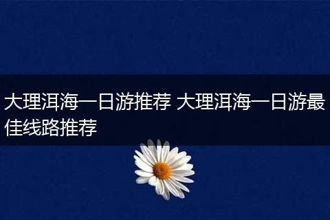 大理洱海一日游推荐 大理洱海一日游最佳线路推荐