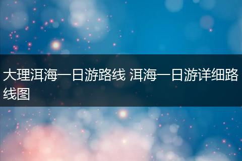 大理洱海一日游路线 洱海一日游详细路线图