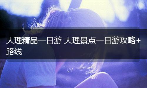 大理精品一日游 大理景点一日游攻略+路线