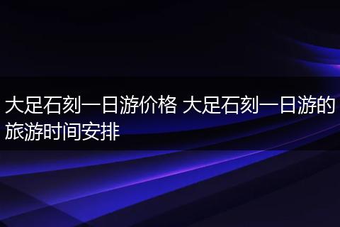 大足石刻一日游价格 大足石刻一日游的旅游时间安排