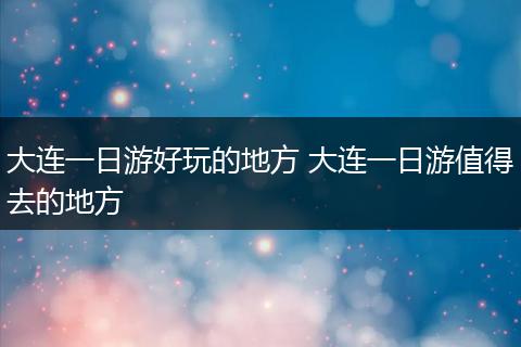 大连一日游好玩的地方 大连一日游值得去的地方