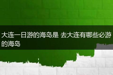 大连一日游的海岛是 去大连有哪些必游的海岛