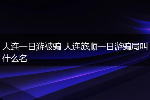 大连一日游被骗 大连旅顺一日游骗局叫什么名