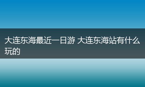 大连东海最近一日游 大连东海站有什么玩的