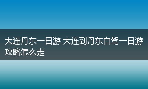 大连丹东一日游 大连到丹东自驾一日游攻略怎么走