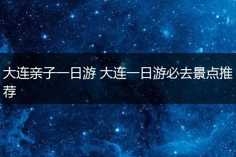 大连亲子一日游 大连一日游必去景点推荐