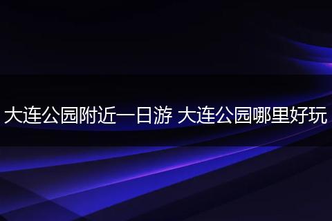 大连公园附近一日游 大连公园哪里好玩