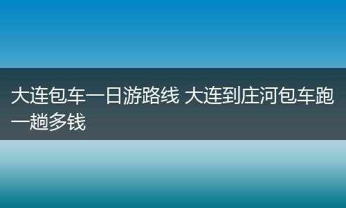 大连包车一日游路线 大连到庄河包车跑一趟多钱