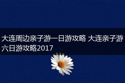 大连周边亲子游一日游攻略 大连亲子游六日游攻略2017