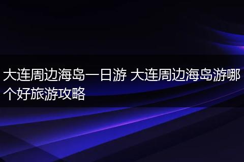 大连周边海岛一日游 大连周边海岛游哪个好旅游攻略