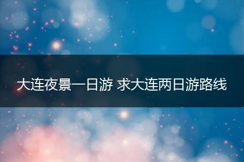 大连夜景一日游 求大连两日游路线