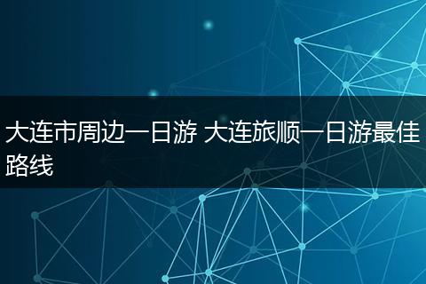 大连市周边一日游 大连旅顺一日游最佳路线
