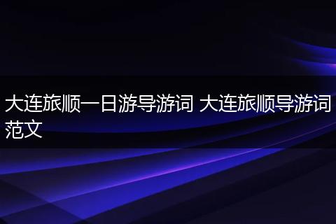 大连旅顺一日游导游词 大连旅顺导游词范文