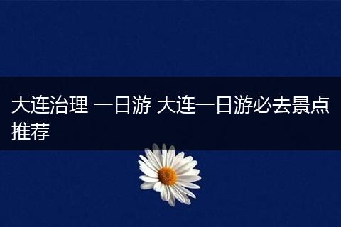 大连治理 一日游 大连一日游必去景点推荐
