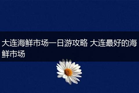 大连海鲜市场一日游攻略 大连最好的海鲜市场