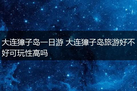 大连獐子岛一日游 大连獐子岛旅游好不好可玩性高吗