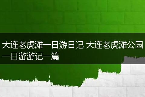 大连老虎滩一日游日记 大连老虎滩公园一日游游记一篇