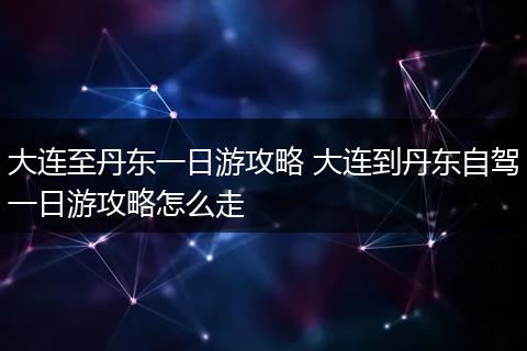 大连至丹东一日游攻略 大连到丹东自驾一日游攻略怎么走