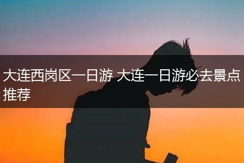 大连西岗区一日游 大连一日游必去景点推荐