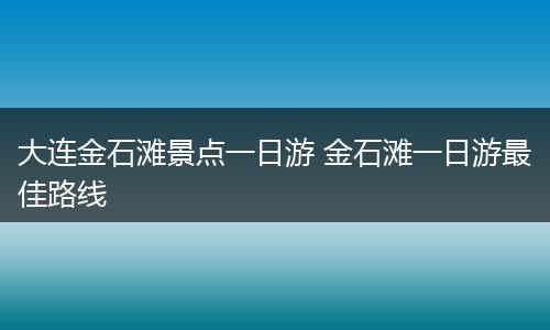 大连金石滩景点一日游 金石滩一日游最佳路线