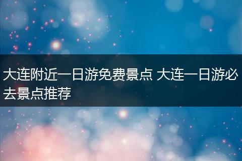 大连附近一日游免费景点 大连一日游必去景点推荐